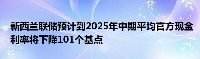 新西兰联储预计到2025年中期平均官方现金利率将下降101个基点