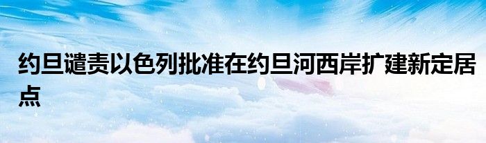 约旦谴责以色列批准在约旦河西岸扩建新定居点