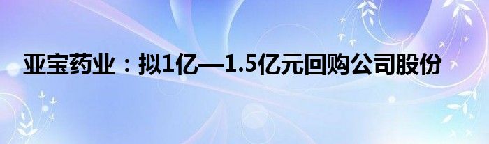 亚宝药业：拟1亿—1.5亿元回购公司股份