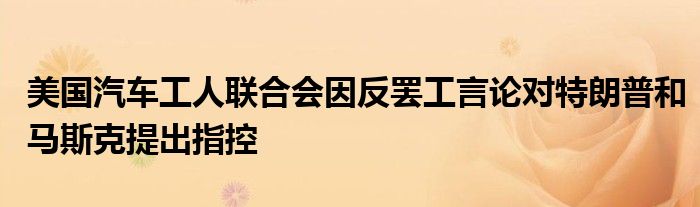 美国汽车工人联合会因反罢工言论对特朗普和马斯克提出指控