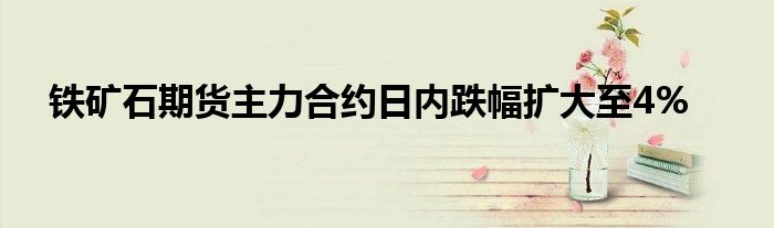 铁矿石期货主力合约日内跌幅扩大至4%