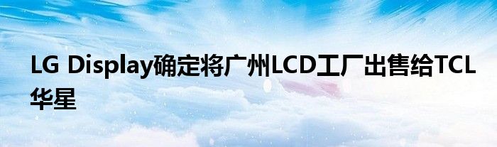 LG Display确定将广州LCD工厂出售给TCL华星