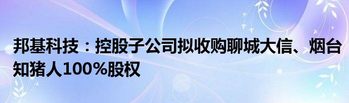 邦基科技：控股子公司拟收购聊城大信、烟台知猪人100%股权