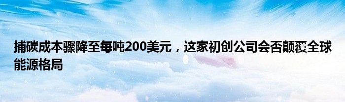 捕碳成本骤降至每吨200美元，这家初创公司会否颠覆全球能源格局