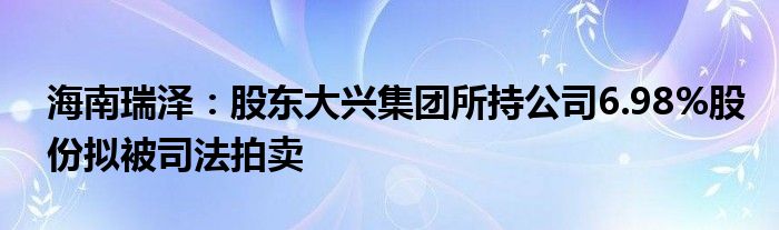 海南瑞泽：股东大兴集团所持公司6.98%股份拟被司法拍卖