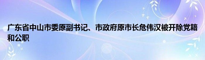 广东省中山市委原副书记、市政府原市长危伟汉被开除党籍和公职