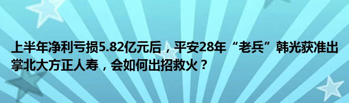 上半年净利亏损5.82亿元后，平安28年“老兵”韩光获准出掌北大方正人寿，会如何出招救火？