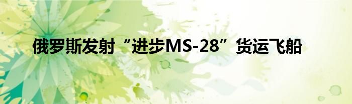 俄罗斯发射“进步MS-28”货运飞船