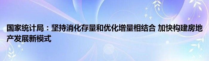 国家统计局：坚持消化存量和优化增量相结合 加快构建房地产发展新模式