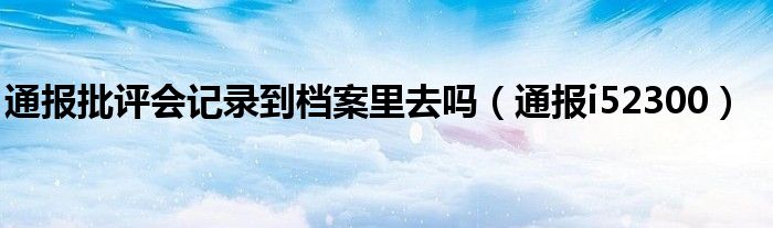 通报批评会记录到档案里去吗（通报i52300）