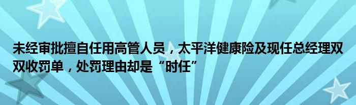 未经审批擅自任用高管人员，太平洋健康险及现任总经理双双收罚单，处罚理由却是“时任”