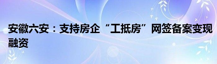 安徽六安：支持房企“工抵房”网签备案变现融资