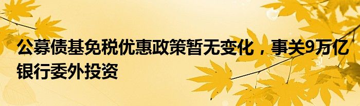 公募债基免税优惠政策暂无变化，事关9万亿银行委外投资