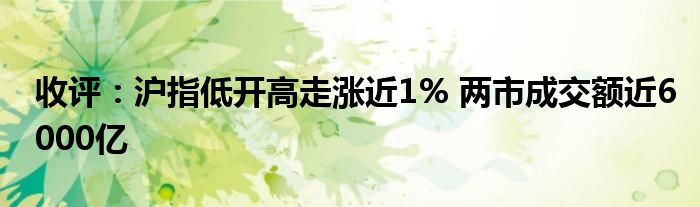 收评：沪指低开高走涨近1% 两市成交额近6000亿