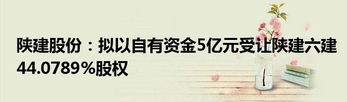 陕建股份：拟以自有资金5亿元受让陕建六建44.0789%股权