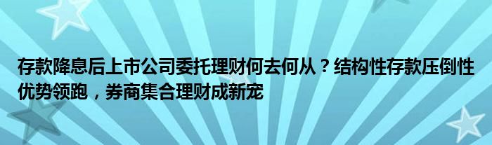 存款降息后上市公司委托理财何去何从？结构性存款压倒性优势领跑，券商集合理财成新宠