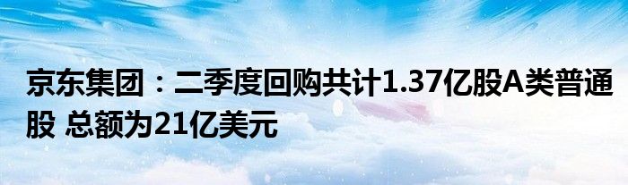 京东集团：二季度回购共计1.37亿股A类普通股 总额为21亿美元