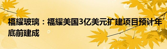 福耀玻璃：福耀美国3亿美元扩建项目预计年底前建成