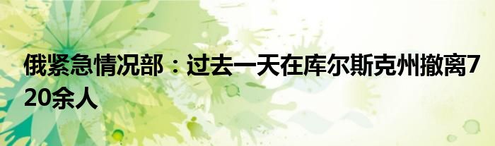 俄紧急情况部：过去一天在库尔斯克州撤离720余人