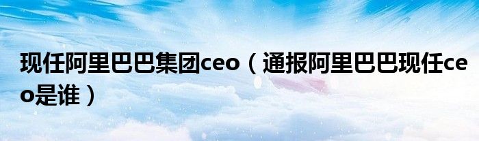 现任阿里巴巴集团ceo（通报阿里巴巴现任ceo是谁）