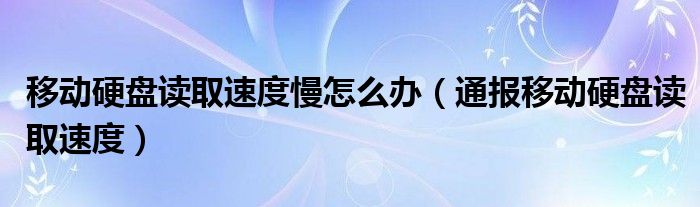 移动硬盘读取速度慢怎么办（通报移动硬盘读取速度）