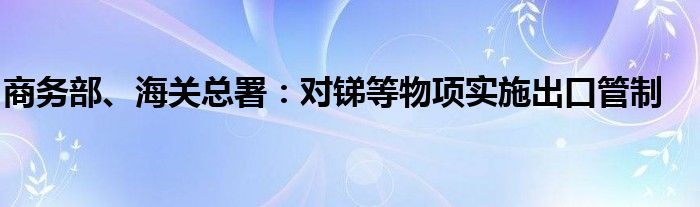 商务部、海关总署：对锑等物项实施出口管制