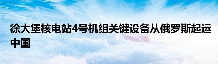 徐大堡核电站4号机组关键设备从俄罗斯起运中国