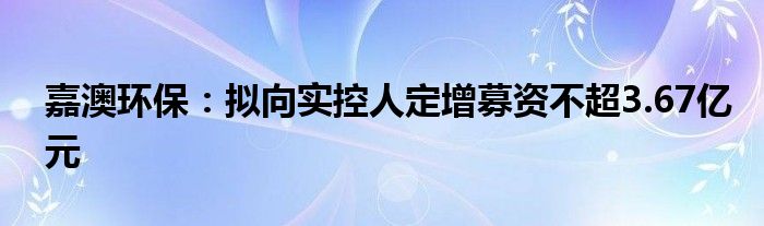 嘉澳环保：拟向实控人定增募资不超3.67亿元