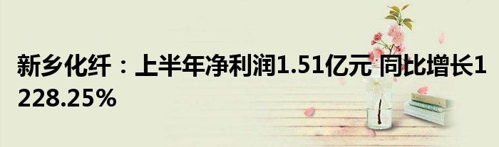 新乡化纤：上半年净利润1.51亿元 同比增长1228.25%