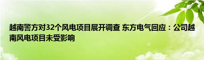 越南警方对32个风电项目展开调查 东方电气回应：公司越南风电项目未受影响