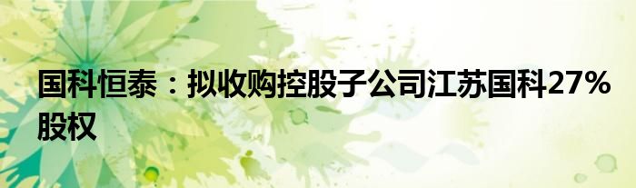 国科恒泰：拟收购控股子公司江苏国科27%股权