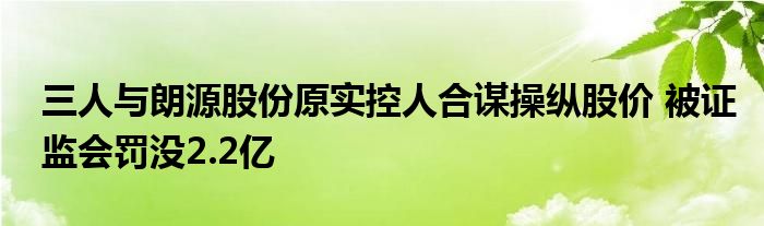 三人与朗源股份原实控人合谋操纵股价 被证监会罚没2.2亿