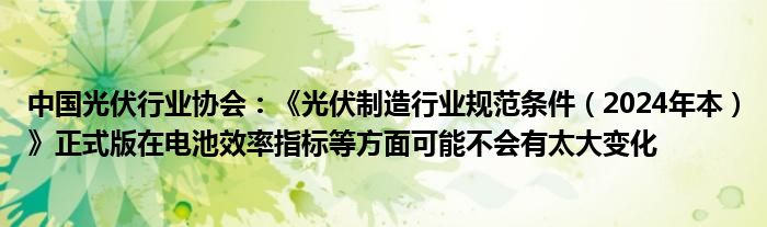 中国光伏行业协会：《光伏制造行业规范条件（2024年本）》正式版在电池效率指标等方面可能不会有太大变化