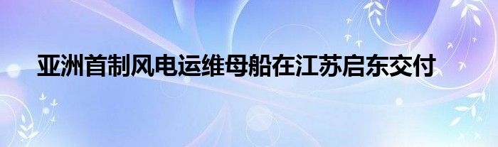 亚洲首制风电运维母船在江苏启东交付