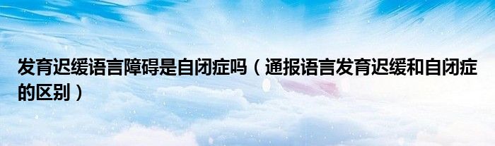 发育迟缓语言障碍是自闭症吗（通报语言发育迟缓和自闭症的区别）