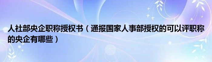 人社部央企职称授权书（通报国家人事部授权的可以评职称的央企有哪些）