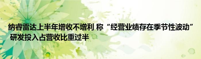 纳睿雷达上半年增收不增利 称“经营业绩存在季节性波动” 研发投入占营收比重过半