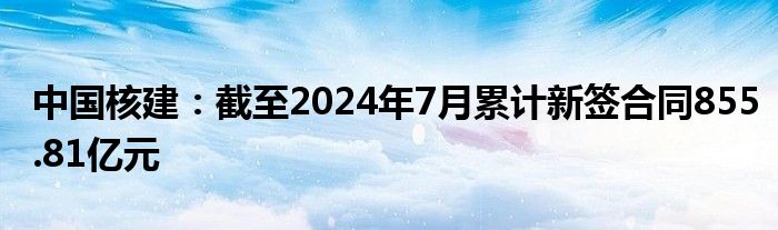 中国核建：截至2024年7月累计新签合同855.81亿元