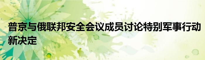 普京与俄联邦安全会议成员讨论特别军事行动新决定