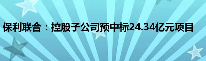 保利联合：控股子公司预中标24.34亿元项目