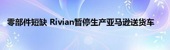 零部件短缺 Rivian暂停生产亚马逊送货车