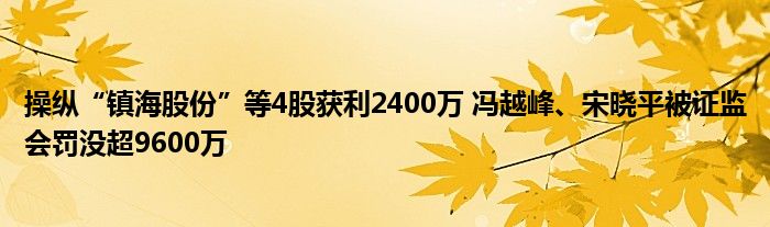 操纵“镇海股份”等4股获利2400万 冯越峰、宋晓平被证监会罚没超9600万