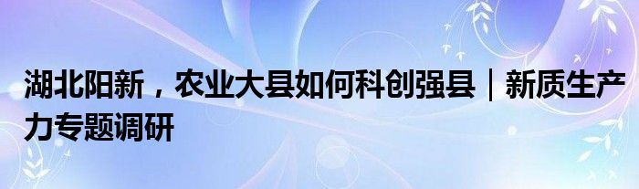 湖北阳新，农业大县如何科创强县｜新质生产力专题调研