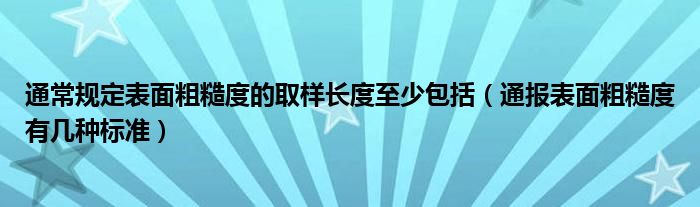 通常规定表面粗糙度的取样长度至少包括（通报表面粗糙度有几种标准）