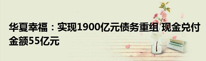 华夏幸福：实现1900亿元债务重组 现金兑付金额55亿元