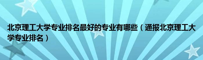 北京理工大学专业排名最好的专业有哪些（通报北京理工大学专业排名）