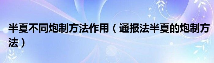 半夏不同炮制方法作用（通报法半夏的炮制方法）