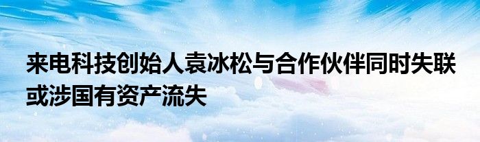 来电科技创始人袁冰松与合作伙伴同时失联 或涉国有资产流失