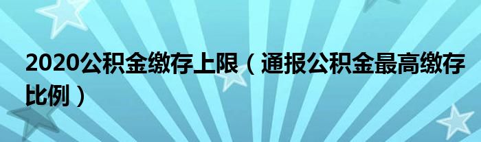 2020公积金缴存上限（通报公积金最高缴存比例）