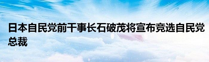 日本自民党前干事长石破茂将宣布竞选自民党总裁